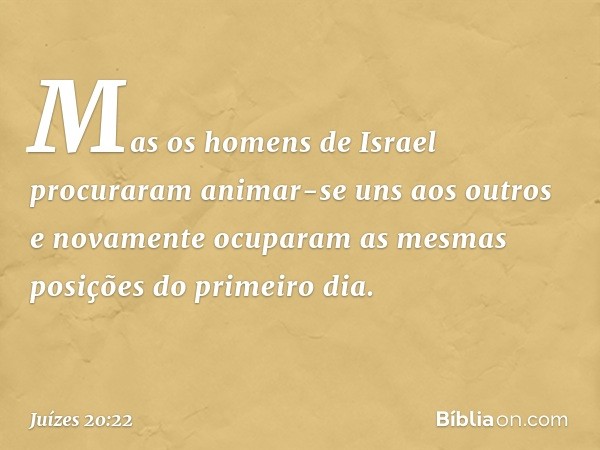 Mas os homens de Israel procuraram animar-se uns aos outros e novamente ocuparam as mesmas posições do primeiro dia. -- Juízes 20:22