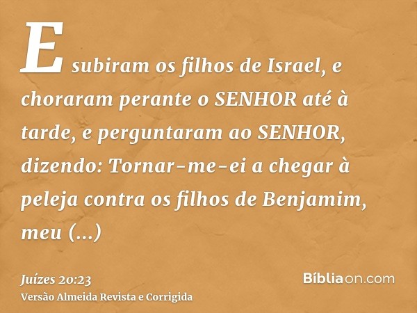 E subiram os filhos de Israel, e choraram perante o SENHOR até à tarde, e perguntaram ao SENHOR, dizendo: Tornar-me-ei a chegar à peleja contra os filhos de Ben