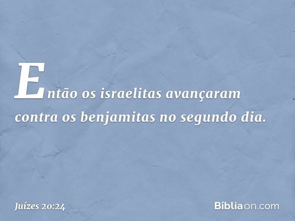 Então os israelitas avançaram contra os benjamitas no segundo dia. -- Juízes 20:24