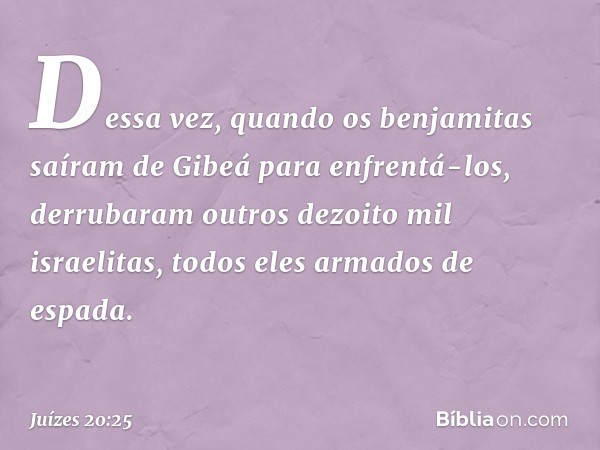 Dessa vez, quando os benjamitas saíram de Gibeá para enfrentá-los, derrubaram outros dezoito mil israelitas, todos eles armados de espada. -- Juízes 20:25