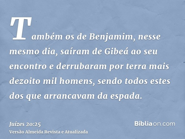 Também os de Benjamim, nesse mesmo dia, saíram de Gibeá ao seu encontro e derrubaram por terra mais dezoito mil homens, sendo todos estes dos que arrancavam da 