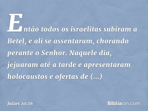 Então todos os israelitas subiram a Betel, e ali se assentaram, chorando perante o Senhor. Naquele dia, jejuaram até a tarde e apresentaram holocaustos e oferta