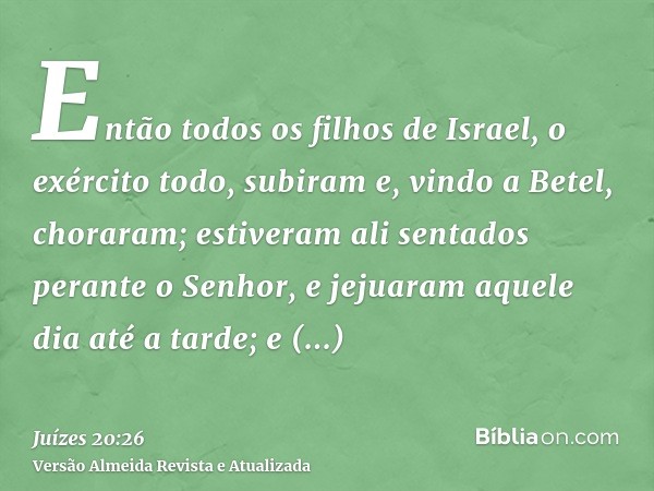 Então todos os filhos de Israel, o exército todo, subiram e, vindo a Betel, choraram; estiveram ali sentados perante o Senhor, e jejuaram aquele dia até a tarde