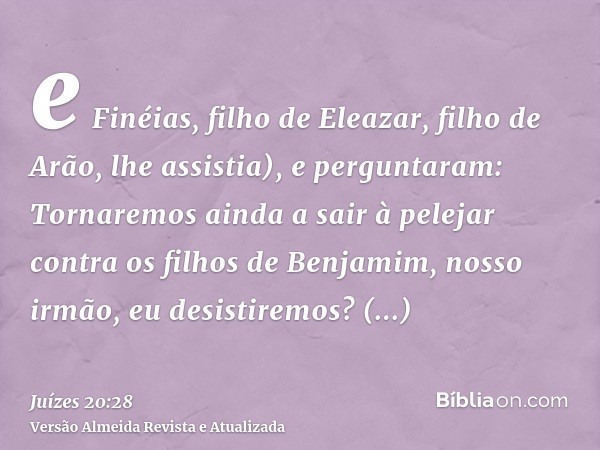 e Finéias, filho de Eleazar, filho de Arão, lhe assistia), e perguntaram: Tornaremos ainda a sair à pelejar contra os filhos de Benjamim, nosso irmão, eu desist