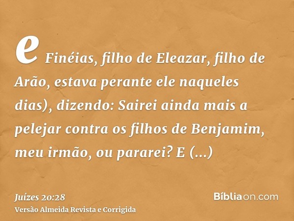 e Finéias, filho de Eleazar, filho de Arão, estava perante ele naqueles dias), dizendo: Sairei ainda mais a pelejar contra os filhos de Benjamim, meu irmão, ou 