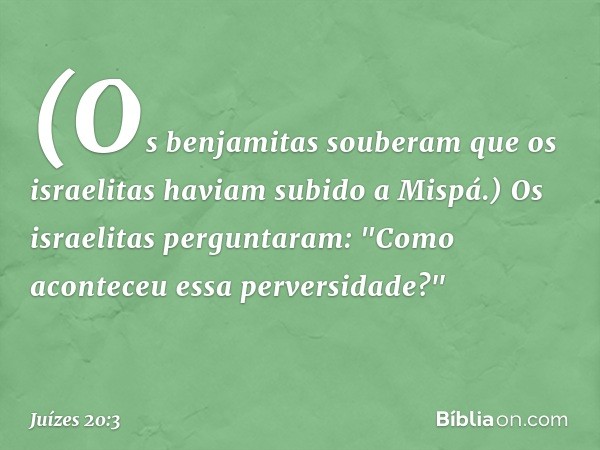 (Os benjamitas souberam que os israelitas haviam subido a Mispá.) Os israelitas perguntaram: "Como aconteceu essa perversidade?" -- Juízes 20:3