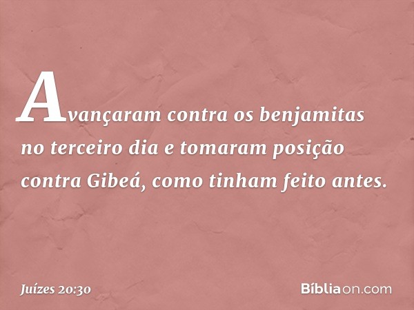 Avançaram contra os benjamitas no terceiro dia e tomaram posição contra Gibeá, como tinham feito antes. -- Juízes 20:30