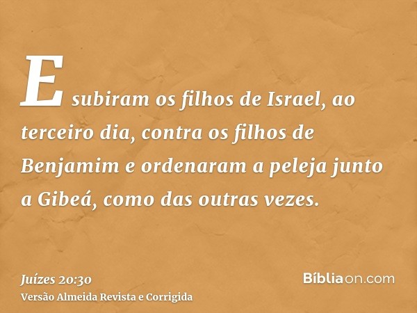 E subiram os filhos de Israel, ao terceiro dia, contra os filhos de Benjamim e ordenaram a peleja junto a Gibeá, como das outras vezes.