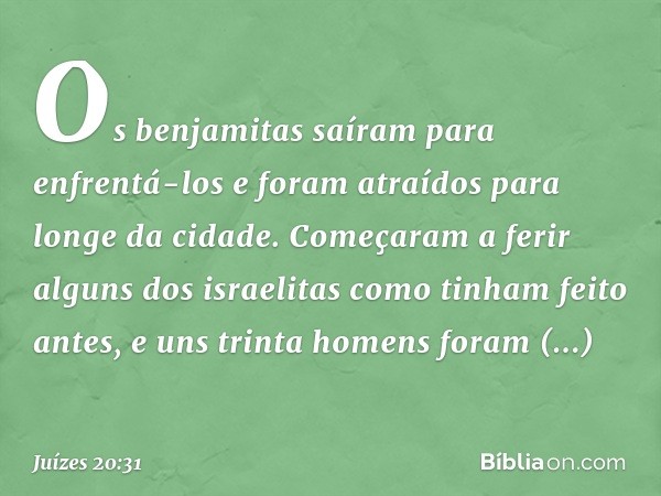 Os benjamitas saíram para enfrentá-los e foram atraídos para longe da cidade. Começaram a ferir alguns dos israelitas como tinham feito antes, e uns trinta home