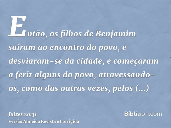 Então, os filhos de Benjamim saíram ao encontro do povo, e desviaram-se da cidade, e começaram a ferir alguns do povo, atravessando-os, como das outras vezes, p