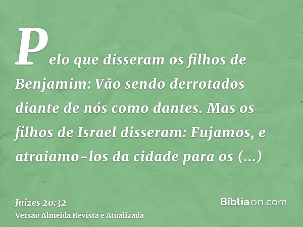 Pelo que disseram os filhos de Benjamim: Vão sendo derrotados diante de nós como dantes. Mas os filhos de Israel disseram: Fujamos, e atraiamo-los da cidade par