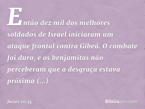 Então dez mil dos melhores soldados de Israel iniciaram um ataque frontal contra Gibeá. O combate foi duro, e os benjamitas não perceberam que a desgraça estava