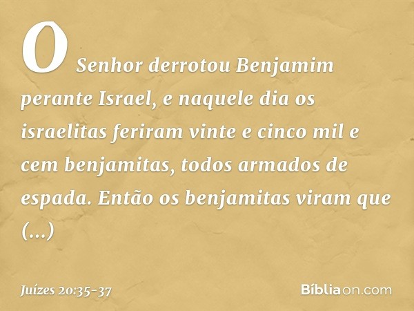 O Senhor derrotou Benjamim perante Israel, e naquele dia os israelitas feriram vinte e cinco mil e cem benjamitas, todos armados de espada. Então os benjamitas 