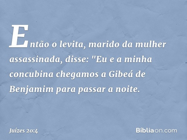 Então o levita, marido da mulher assassinada, disse: "Eu e a minha concubina chegamos a Gibeá de Benjamim para passar a noite. -- Juízes 20:4