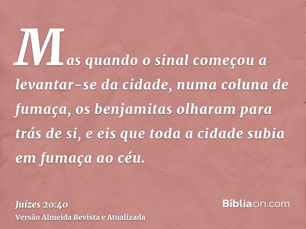 Mas quando o sinal começou a levantar-se da cidade, numa coluna de fumaça, os benjamitas olharam para trás de si, e eis que toda a cidade subia em fumaça ao céu