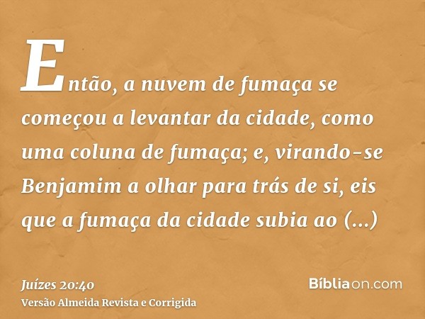 Então, a nuvem de fumaça se começou a levantar da cidade, como uma coluna de fumaça; e, virando-se Benjamim a olhar para trás de si, eis que a fumaça da cidade 