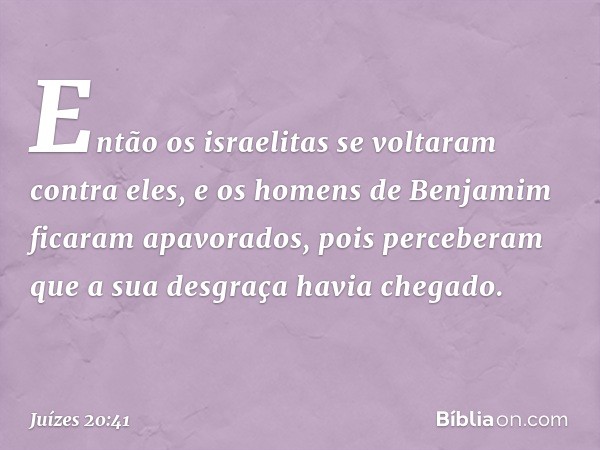 Então os israelitas se voltaram contra eles, e os homens de Benjamim ficaram apavorados, pois perceberam que a sua desgraça havia chegado. -- Juízes 20:41