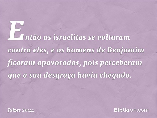 Então os israelitas se voltaram contra eles, e os homens de Benjamim ficaram apavorados, pois perceberam que a sua desgraça havia chegado. -- Juízes 20:41