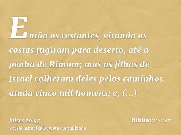 Então os restantes, virando as costas fugiram para deserto, até a penha de Rimom; mas os filhos de Israel colheram deles pelos caminhos ainda cinco mil homens; 