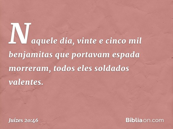 Naquele dia, vinte e cinco mil benjamitas que portavam espada morreram, todos eles soldados valentes. -- Juízes 20:46