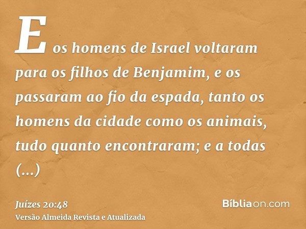 E os homens de Israel voltaram para os filhos de Benjamim, e os passaram ao fio da espada, tanto os homens da cidade como os animais, tudo quanto encontraram; e