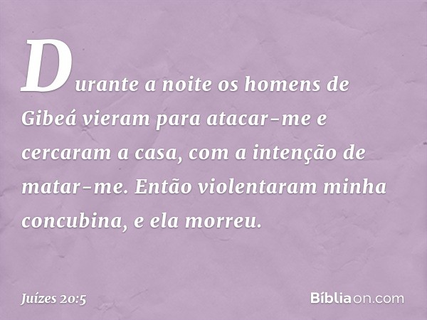 Durante a noite os homens de Gibeá vieram para atacar-me e cercaram a casa, com a intenção de matar-me. Então violentaram minha concubina, e ela morreu. -- Juíz