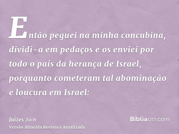 Então peguei na minha concubina, dividi-a em pedaços e os enviei por todo o país da herança de Israel, porquanto cometeram tal abominação e loucura em Israel: