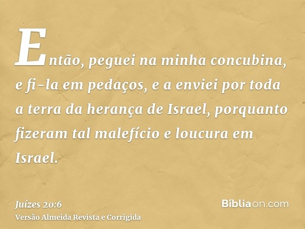 Então, peguei na minha concubina, e fi-la em pedaços, e a enviei por toda a terra da herança de Israel, porquanto fizeram tal malefício e loucura em Israel.
