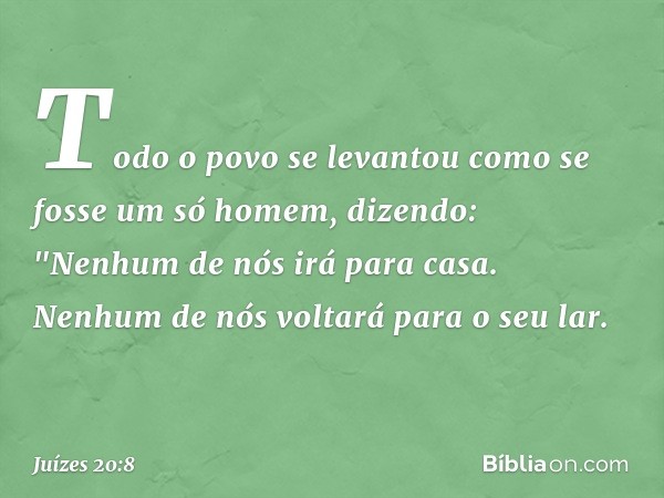 Todo o povo se levantou como se fosse um só homem, dizendo: "Nenhum de nós irá para casa. Nenhum de nós voltará para o seu lar. -- Juízes 20:8