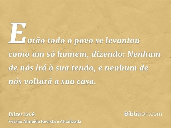 Então todo o povo se levantou como um só homem, dizendo: Nenhum de nós irá à sua tenda, e nenhum de nós voltará a sua casa.