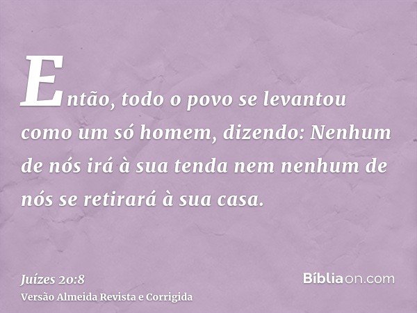 Então, todo o povo se levantou como um só homem, dizendo: Nenhum de nós irá à sua tenda nem nenhum de nós se retirará à sua casa.