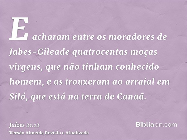 E acharam entre os moradores de Jabes-Gileade quatrocentas moças virgens, que não tinham conhecido homem, e as trouxeram ao arraial em Siló, que está na terra d