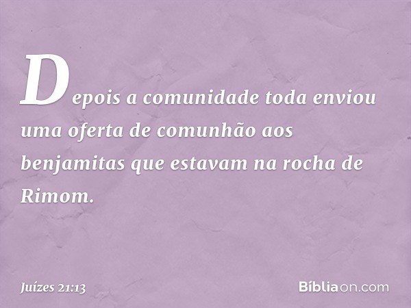 Depois a comunidade toda enviou uma oferta de comunhão aos benjamitas que estavam na rocha de Rimom. -- Juízes 21:13