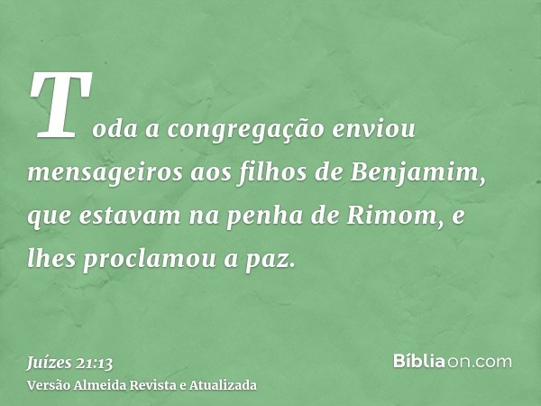 Toda a congregação enviou mensageiros aos filhos de Benjamim, que estavam na penha de Rimom, e lhes proclamou a paz.