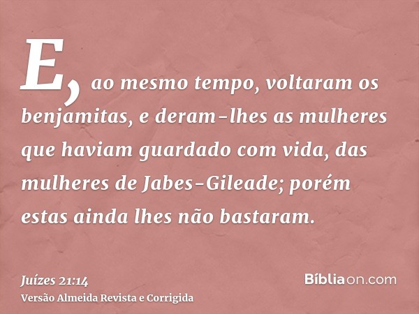 E, ao mesmo tempo, voltaram os benjamitas, e deram-lhes as mulheres que haviam guardado com vida, das mulheres de Jabes-Gileade; porém estas ainda lhes não bast