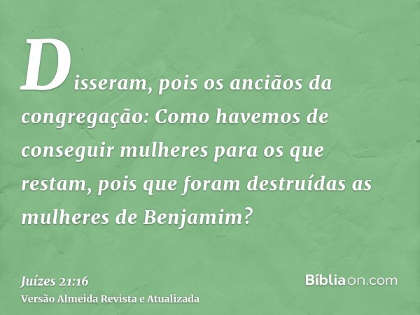 Disseram, pois os anciãos da congregação: Como havemos de conseguir mulheres para os que restam, pois que foram destruídas as mulheres de Benjamim?