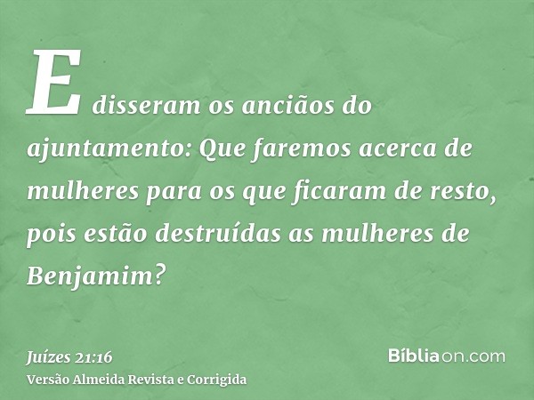 E disseram os anciãos do ajuntamento: Que faremos acerca de mulheres para os que ficaram de resto, pois estão destruídas as mulheres de Benjamim?