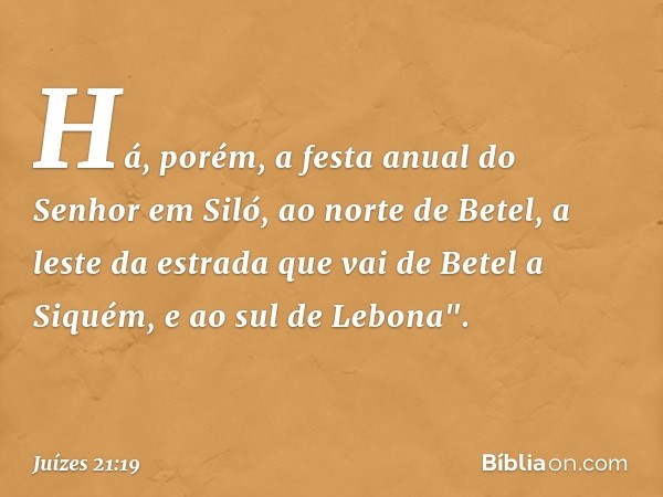 Há, porém, a festa anual do Senhor em Siló, ao norte de Betel, a leste da estrada que vai de Betel a Siquém, e ao sul de Lebona". -- Juízes 21:19