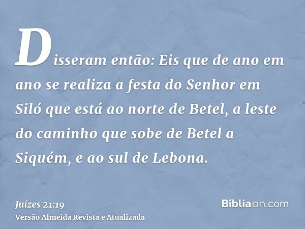 Disseram então: Eis que de ano em ano se realiza a festa do Senhor em Siló que está ao norte de Betel, a leste do caminho que sobe de Betel a Siquém, e ao sul d