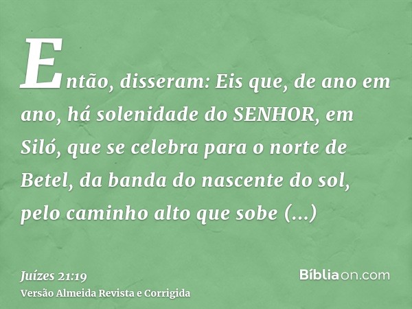 Então, disseram: Eis que, de ano em ano, há solenidade do SENHOR, em Siló, que se celebra para o norte de Betel, da banda do nascente do sol, pelo caminho alto 