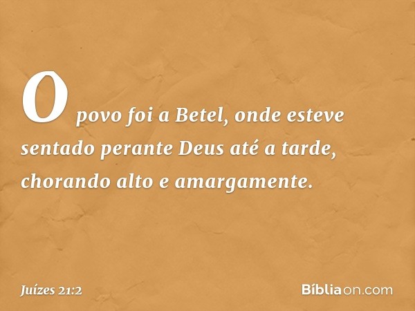 O povo foi a Betel, onde esteve sentado perante Deus até a tarde, chorando alto e amargamente. -- Juízes 21:2