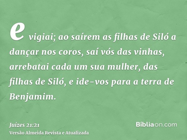 e vigiai; ao saírem as filhas de Siló a dançar nos coros, saí vós das vinhas, arrebatai cada um sua mulher, das filhas de Siló, e ide-vos para a terra de Benjam