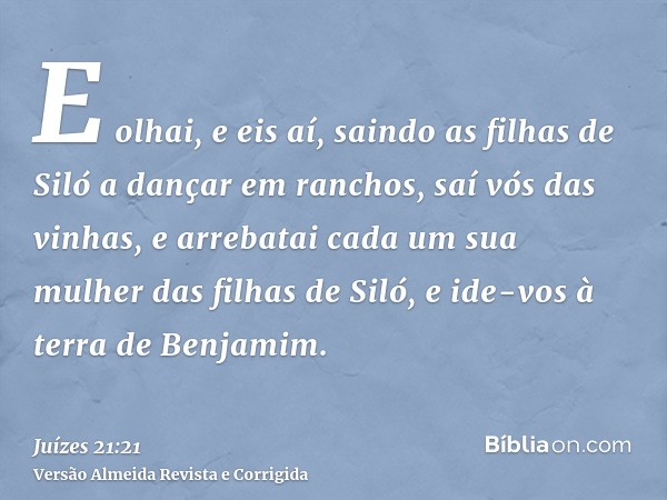 E olhai, e eis aí, saindo as filhas de Siló a dançar em ranchos, saí vós das vinhas, e arrebatai cada um sua mulher das filhas de Siló, e ide-vos à terra de Ben