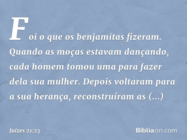 Foi o que os benjamitas fizeram. Quando as moças estavam dançando, cada homem tomou uma para fazer dela sua mulher. Depois voltaram para a sua herança, reconstr