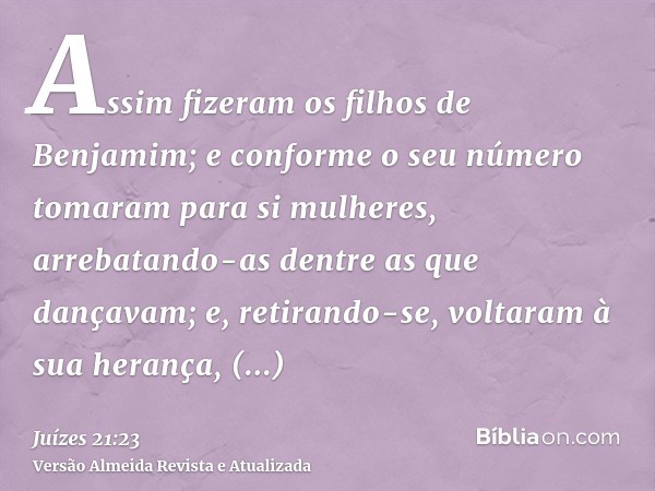 Assim fizeram os filhos de Benjamim; e conforme o seu número tomaram para si mulheres, arrebatando-as dentre as que dançavam; e, retirando-se, voltaram à sua he