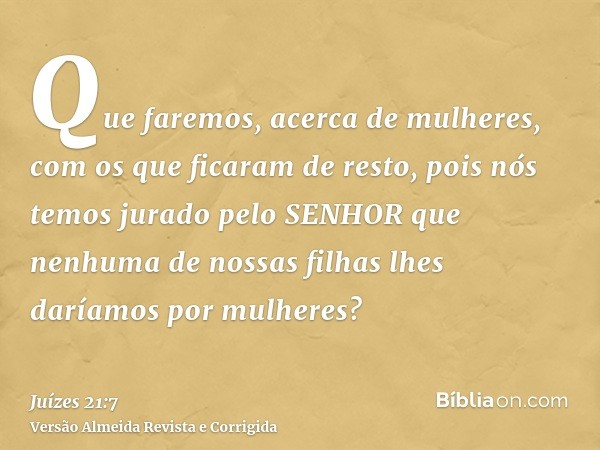Que faremos, acerca de mulheres, com os que ficaram de resto, pois nós temos jurado pelo SENHOR que nenhuma de nossas filhas lhes daríamos por mulheres?