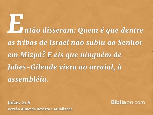 Então disseram: Quem é que dentre as tribos de Israel não subiu ao Senhor em Mizpá? E eis que ninguém de Jabes-Gileade viera ao arraial, à assembléia.