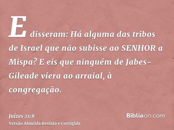 E disseram: Há alguma das tribos de Israel que não subisse ao SENHOR a Mispa? E eis que ninguém de Jabes-Gileade viera ao arraial, à congregação.