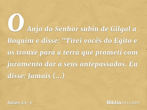 O Anjo do Senhor subiu de Gilgal a Boquim e disse: "Tirei vocês do Egito e os trouxe para a terra que prometi com juramento dar a seus antepassados. Eu disse: J