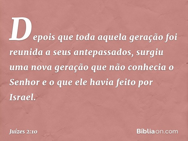 Depois que toda aquela geração foi reunida a seus antepassados, surgiu uma nova geração que não conhecia o Senhor e o que ele havia feito por Israel. -- Juízes 